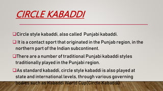 CIRCLE KABADDI
Circle style kabaddi, also called Punjabi kabaddi.
 It is a contact sport that originated in the Punjab region, in the
northern part of the Indian subcontinent.
There are a number of traditional Punjabi kabaddi styles
traditionally played in the Punjabi region.
As standard kabaddi, circle style kabaddi is also played at
state and international levels, through various governing
bodies such as Kabaddi World Cup(Circle Kabaddi).
 