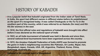 HISTORY OF KABADDI
It is a popular belief that kabaddi originated from the Indian state of Tamil Nadu.
In India, the sport had different names in different states before its establishment
as the sport it’s recognized today. It was called Chedugudu or Hu-Tu-Tu in the
southern part of the country, while it was referred to as Hadudu (for men) and Kit-
Kit (for women) in the east.
In 1918, the first official rules and regulations of kabaddi were brought into effect
before it was declared as the national sport of India
In 1923, an all India tournament of kabaddi was held in Baroda and since then,
several national-level tournaments have been organized across the country.
In 1972, the Amateur Kabaddi Federation of India (AKFI) was formed to promote
the game in India’s neighbouring countries like Pakistan, Sri Lanka, Nepal, Iran,
Bangladesh Japan, Canada, USA, UK, Argentina, Thailand, Korea, China,
Indonesia, Australia etc.
Kabaddi is the national sport of Bangladesh.
 