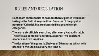 RULES AND REGULATION
• Each team shall consist of no more than 12 gamer with best 7
taking to the field at anyone time. Because of the physical
nature of Kabaddi, fits are classified in age and weight
categories.
• There are six officials searching after every Kabaddi match.
The officials contain of a referee, a scorer, two assistant
scorers and two umpires.
• The duration of the game is 2 halves of 20 minutes which with
break of 5 minutes in a every half time’s.
 