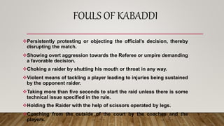 FOULS OF KABADDI
Persistently protesting or objecting the official’s decision, thereby
disrupting the match.
Showing overt aggression towards the Referee or umpire demanding
a favorable decision.
Choking a raider by shutting his mouth or throat in any way.
Violent means of tackling a player leading to injuries being sustained
by the opponent raider.
Taking more than five seconds to start the raid unless there is some
technical issue specified in the rule.
Holding the Raider with the help of scissors operated by legs.
Coaching from the outside of the court by the coaches and the
players.
 