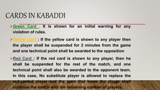 CARDS IN KABADDI
Green Card : It is shown for an initial warning for any
violation of rules.
Yellow Card : If the yellow card is shown to any player then
the player shall be suspended for 2 minutes from the game
and one technical point shall be awarded to the opposition
Red Card : If the red card is shown to any player, then he
shall be suspended for the rest of the match, and one
technical point shall also be awarded to the opponent team.
In this case, No substitute player is allowed to replace the
red-carded player and the team that loses the player shall
continue the match with the remaining number of players.
 