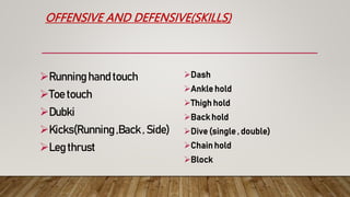 OFFENSIVE AND DEFENSIVE(SKILLS)
Running hand touch
Toe touch
Dubki
Kicks(Running ,Back , Side)
Leg thrust
Dash
Ankle hold
Thigh hold
Back hold
Dive (single , double)
Chain hold
Block
 