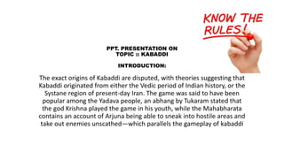 PPT. PRESENTATION ON
TOPIC :: KABADDI
INTRODUCTION:
The exact origins of Kabaddi are disputed, with theories suggesting that
Kabaddi originated from either the Vedic period of Indian history, or the
Systane region of present-day Iran. The game was said to have been
popular among the Yadava people, an abhang by Tukaram stated that
the god Krishna played the game in his youth, while the Mahabharata
contains an account of Arjuna being able to sneak into hostile areas and
take out enemies unscathed—which parallels the gameplay of kabaddi
 