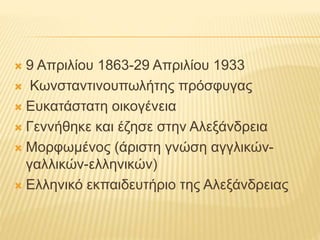  9 Απριλίου 1863-29 Απριλίου 1933
 Κωνσταντινουπωλήτης πρόσφυγας
 Ευκατάστατη οικογένεια
 Γεννήθηκε και έζησε στην Αλεξάνδρεια
 Μορφωμένος (άριστη γνώση αγγλικών-
γαλλικών-ελληνικών)
 Ελληνικό εκπαιδευτήριο της Αλεξάνδρειας
 