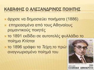 ΚΑΒΆΦΗΣ Ο ΑΛΕΞΑΝΔΡΙΝΌΣ ΠΟΙΗΤΉΣ
 άρχισε να δημοσιεύει ποιήματα (1886)
 επηρεασμένα από τους Αθηναίους
ρομαντικούς ποιητές
 το 1891 εκδίδει σε αυτοτελές φυλλάδιο το
ποίημα Κτίσται
 το 1896 γράφει τα Τείχη,το πρώτο
αναγνωρισμένο ποίημά του
 
