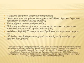  εξέχουσα θέση στην όλη ευρωπαϊκή ποίηση
 μεταφράση των ποιημάτων του αρχικά στα Γαλλικά, Αγγλικά, Γερμανικά
και κατόπιν σε πολλές άλλες γλώσσες
 154 ποιήματα που αναγνώρισε ο ίδιος
 37 Αποκηρυγμένα ποιήματά, τα περισσότερα νεανικά, σε ρομαντική
καθαρεύουσα, τα οποία αργότερα αποκήρυξε
 Ανέκδοτα, δηλαδή 75 ποιήματα που βρέθηκαν τελειωμένα στα χαρτιά
του
 30 Ατελή, που βρέθηκαν στα χαρτιά του χωρίς να έχουν πάρει την
οριστική τους μορφή
Τύπωσε ο ίδιος το 1904 μια μικρή συλλογή με τον τίτλο Ποιήματα, στην οποία περιέλαβε
τα ποιήματα: Φωνές, Επιθυμίες, Κεριά, Ένας γέρος, Δέησις, Οι ψυχές των γερόντων, Το
πρώτο σκαλί, Διακοπή, Θερμοπύλες, Τα παράθυρα, Περιμένοντας τους
βαρβάρους, Απιστία και Τα άλογα του Αχιλλέως. Η συλλογή, σε 100-200 αντίτυπα,
κυκλοφόρησε ιδιωτικά. Το 1935 κυκλοφόρησε στην Αθήνα η πρώτη πλήρης έκδοση των
(154) Ποιημάτων του, που εξαντλήθηκε αμέσως
 