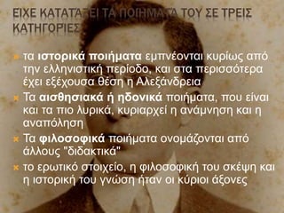 ΕΊΧΕ ΚΑΤΑΤΆΞΕΙ ΤΑ ΠΟΙΉΜΑΤΆ ΤΟΥ ΣΕ ΤΡΕΙΣ
ΚΑΤΗΓΟΡΊΕΣ
 τα ιστορικά ποιήματα εμπνέονται κυρίως από
την ελληνιστική περίοδο, και στα περισσότερα
έχει εξέχουσα θέση η Αλεξάνδρεια
 Τα αισθησιακά ή ηδονικά ποιήματα, που είναι
και τα πιο λυρικά, κυριαρχεί η ανάμνηση και η
αναπόληση
 Τα φιλοσοφικά ποιήματα ονομάζονται από
άλλους "διδακτικά"
 το ερωτικό στοιχείο, η φιλοσοφική του σκέψη και
η ιστορική του γνώση ήταν οι κύριοι άξονες
 