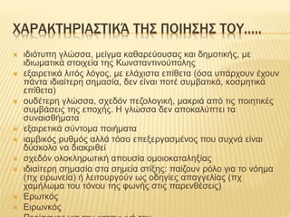 ΧΑΡΑΚΤΗΡΙΑΣΤΙΚΆ ΤΗΣ ΠΟΙΗΣΗΣ ΤΟΥ…..
 ιδιότυπη γλώσσα, μείγμα καθαρεύουσας και δημοτικής, με
ιδιωματικά στοιχεία της Κωνσταντινούπολης
 εξαιρετικά λιτός λόγος, με ελάχιστα επίθετα (όσα υπάρχουν έχουν
πάντα ιδιαίτερη σημασία, δεν είναι ποτέ συμβατικά, κοσμητικά
επίθετα)
 ουδέτερη γλώσσα, σχεδόν πεζολογική, μακριά από τις ποιητικές
συμβάσεις της εποχής. Η γλώσσα δεν αποκαλύπτει τα
συναισθήματα
 εξαιρετικά σύντομα ποιήματα
 ιαμβικός ρυθμός αλλά τόσο επεξεργασμένος που συχνά είναι
δύσκολο να διακριθεί
 σχεδόν ολοκληρωτική απουσία ομοιοκαταληξίας
 ιδιαίτερη σημασία στα σημεία στίξης: παίζουν ρόλο για το νόημα
(πχ ειρωνεία) ή λειτουργούν ως οδηγίες απαγγελίας (πχ
χαμήλωμα του τόνου της φωνής στις παρενθέσεις)
 Ερωτκός
 Ειρωνκός
 