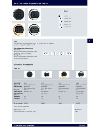09/2010© Kaba Mauer GmbH Heiligenhaus
11
01 - Electronic Combination Locks
Lock
Die-cast lock case and bolt, bolt with 2 M4 threads (only for deadbolt)
Lock mounting set, incl. 3 screws M6
Admissible mounting positions
Deadbolt:
Right hand/left hand lock (upside down
mounting), opening clockwise
Swingbolt:
Right hand/left hand lock (upside down
mounting, dual-handed)
Options & Accessories
Input unit
Options input unit			 Option code
Finish brass (only for input unit 3710)			 OMS
LA GARD	 3000	 3190	 3710	 3750
Input unit	 Metal, satin chrome	 Metal, satin chrome	 Metal, satin chrome	 Metal, satin chrome
Battery case	 Integrated,	 Integrated,	 Integrated, 	 Integrated, 	
	 2 x 9 v block battery*	 1 x 9 v block battery*	 1 x 9 v block battery*	 1 x 9 v block battery*
Keypad	 Silicone	 Foil	 Foil	 Foil
Cable length	 914 mm (36”)	 457 mm (18”)	 457 mm (18”)	 457 mm (18”)
Spindle length	 -	 152 mm (6”)	 -	 152 mm (6”)
Choice:
Deadbolt	 No	 Yes	 No	 Yes
Swingbolt	 Yes	 Yes	 Yes	 Yes
Order number	 82853	 82858	 82861	 82852
* Not included in delivery
Basic
LA GARD
LA GARD 3000
LA GARD 3190
LA GARD 3710
LA GARD 3750
 