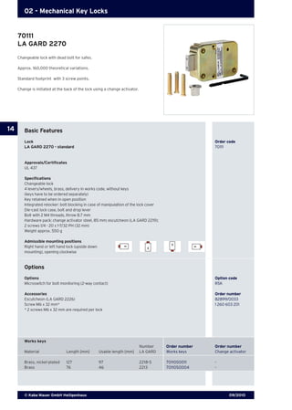 09/2010© Kaba Mauer GmbH Heiligenhaus
14
02 - Mechanical Key Locks
Changeable lock with dead bolt for safes.
Approx. 160,000 theoretical variations.
Standard footprint with 3 screw points.
Change is initiated at the back of the lock using a change activator.
Basic Features
Lock	 	 Order code
LA GARD 2270 - standard	 70111
Approvals/Certificates
UL 437
Specifications
Changeable lock
4 levers/wheels, brass, delivery in works code, without keys
(keys have to be ordered separately)
Key retained when in open position
Integrated relocker: bolt blocking in case of manipulation of the lock cover
Die-cast lock case, bolt and drop lever
Bolt with 2 M4 threads, throw 8.7 mm
Hardware pack: change activator steel, 85 mm; escutcheon (LA GARD 2219);
2 screws 1/4 - 20 x 1-7/32 PH (32 mm)
Weight approx. 550 g
Admissible mounting positions
Right hand or left hand lock (upside down
mounting), opening clockwise
Options
Options 	 Option code
Microswitch for bolt monitoring (2-way contact) 	 RSK
Accessories	 Order number
Escutcheon (LA GARD 2226) 	 82899/0033
Screw M6 x 32 mm*	 1 260 603 201
* 2 screws M6 x 32 mm are required per lock	
Works keys
			 Number	 Order number 	 Order number
Material 	 Length [mm] 	 Usable length [mm] 	 LA GARD	 Works keys	 Change activator
Brass, nickel-plated	 127	 97	 2218-S 	 70110S0011 	 -
Brass	 76	 46 	 2213 	 70110S0004	 -
70111
LA GARD 2270
 