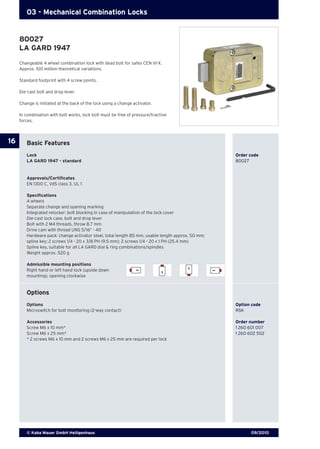 09/2010© Kaba Mauer GmbH Heiligenhaus
16
03 - Mechanical Combination Locks
Basic Features
Lock	 	 Order code
LA GARD 1947 - standard	 80027
Approvals/Certificates
EN 1300 C, VdS class 3, UL 1
Specifications
4 wheels
Separate change and opening marking
Integrated relocker: bolt blocking in case of manipulation of the lock cover
Die-cast lock case, bolt and drop lever
Bolt with 2 M4 threads, throw 8.7 mm
Drive cam with thread UNS 5/16“ - 40
Hardware pack: change activator steel, total length 85 mm, usable length approx. 50 mm;
spline key; 2 screws 1/4 - 20 x 3/8 PH (9.5 mm); 2 screws 1/4 - 20 x 1 PH (25.4 mm)
Spline key, suitable for all LA GARD dial & ring combinations/spindles
Weight approx. 520 g
Admissible mounting positions
Right hand or left hand lock (upside down
mounting), opening clockwise
Options
Options 	 Option code
Microswitch for bolt monitoring (2-way contact) 	 RSK
Accessories	 Order number
Screw M6 x 10 mm*	 1 260 601 007	
Screw M6 x 25 mm*	 1 260 602 502
* 2 screws M6 x 10 mm and 2 screws M6 x 25 mm are required per lock 	
Changeable 4 wheel combination lock with dead bolt for safes CEN VI-X.
Approx. 100 million theoretical variations.
Standard footprint with 4 screw points.
Die-cast bolt and drop lever.
Change is initiated at the back of the lock using a change activator.
In combination with bolt works, lock bolt must be free of pressure/tractive
forces.
80027
LA GARD 1947
 