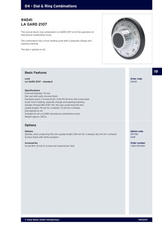 09/2010© Kaba Mauer GmbH Heiligenhaus
19
04 - Dial & Ring Combinations
The conical dial & ring combination LA GARD 2107 is for the operation of
mechanical combination locks.
The combination has a front reading scale with a separate change and
opening marking.
The dial is splined on 43.
Basic Features
Lock	 	 Order code
LA GARD 2107 - standard	 94041
Specifications
External diameter 76 mm
Die-cast with satin chrome finish
Hardware pack: 2 screws 8-32 x 5/16 PH (8 mm), flat screw head
Scale: front reading, separate change and opening marking
Spindle: thread UNS 5/16“-40, die-cast, projecting 102 mm;
usable length: 79 mm for 3 wheels; 73 mm for 4 wheels
Dial splined on 43
Suitable for all LA GARD mechanical combination locks
Weight approx. 200 g
Options
Options 	 Option code
Spindle, steel, projecting 192 mm (usable length: 169 mm for 3 wheels; 162 mm for 4 wheels) 	 SPV192
Surface black with white numbers	 OSW
Accessories	 Order number
Screw M4 x 8 mm (2 screws are required per dial) 	 1 260 400 801
94041
LA GARD 2107
 