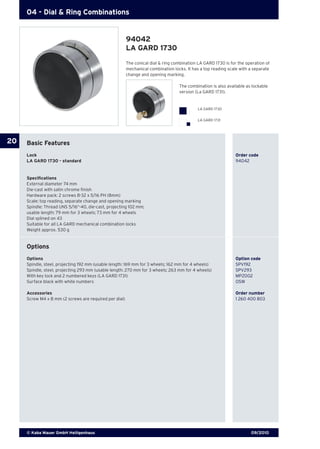 09/2010© Kaba Mauer GmbH Heiligenhaus
20
04 - Dial & Ring Combinations
The conical dial & ring combination LA GARD 1730 is for the operation of
mechanical combination locks. It has a top reading scale with a separate
change and opening marking.
	 The combination is also available as lockable 		
	 version (La GARD 1731).
Basic Features
Lock	 	 Order code
LA GARD 1730 - standard	 94042
Specifications
External diameter 74 mm
Die-cast with satin chrome finish
Hardware pack: 2 screws 8-32 x 5/16 PH (8mm)
Scale: top reading, separate change and opening marking
Spindle: Thread UNS 5/16“-40, die-cast, projecting 102 mm;
usable length: 79 mm for 3 wheels; 73 mm for 4 wheels
Dial splined on 43
Suitable for all LA GARD mechanical combination locks
Weight approx. 530 g
Options
Options 	 Option code
Spindle, steel, projecting 192 mm (usable length: 169 mm for 3 wheels; 162 mm for 4 wheels) 	 SPV192
Spindle, steel, projecting 293 mm (usable length: 270 mm for 3 wheels; 263 mm for 4 wheels) 	 SPV293
With key lock and 2 numbered keys (LA GARD 1731) 	 MPZ002
Surface black with white numbers 	 OSW
Accessories	 Order number
Screw M4 x 8 mm (2 screws are required per dial) 	 1 260 400 803
94042
LA GARD 1730
LA GARD 1730
LA GARD 1731
 