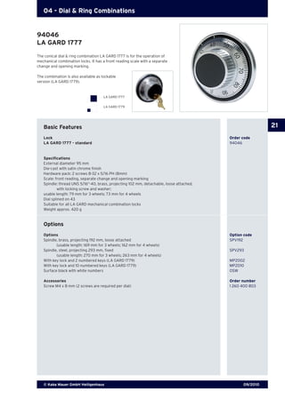 09/2010© Kaba Mauer GmbH Heiligenhaus
21
04 - Dial & Ring Combinations
The conical dial & ring combination LA GARD 1777 is for the operation of
mechanical combination locks. It has a front reading scale with a separate
change and opening marking.
The combination is also available as lockable
version (LA GARD 1779).
Basic Features
Lock	 	 Order code
LA GARD 1777 - standard	 94046
Specifications
External diameter 95 mm
Die-cast with satin chrome finish
Hardware pack: 2 screws 8-32 x 5/16 PH (8mm)
Scale: front reading, separate change and opening marking
Spindle: thread UNS 5/16“-40, brass, projecting 102 mm, detachable, loose attached,
	 with locking screw and washer;
usable length: 79 mm for 3 wheels; 73 mm for 4 wheels
Dial splined on 43
Suitable for all LA GARD mechanical combination locks
Weight approx. 420 g
Options
Options 	 Option code
Spindle, brass, projecting 192 mm, loose attached 	 SPV192
	 (usable length: 169 mm for 3 wheels; 162 mm for 4 wheels)
Spindle, steel, projecting 293 mm, fixed 	 SPV293
	 (usable length: 270 mm for 3 wheels; 263 mm for 4 wheels)
With key lock and 2 numbered keys (LA GARD 1779) 	 MPZ002
With key lock and 10 numbered keys (LA GARD 1779) 	 MPZ010
Surface black with white numbers 	 OSW
Accessories	 Order number
Screw M4 x 8 mm (2 screws are required per dial) 	 1 260 400 803
94046
LA GARD 1777
LA GARD 1777
LA GARD 1779
 
