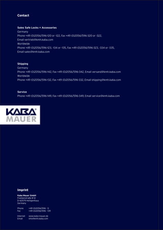 Contact
Sales Safe Locks + Accessories
Germany
Phone +49 (0)2056/596-120 or -122, Fax +49 (0)2056/596-320 or -322,
Email vertrieb@kmh.kaba.com
Worldwide
Phone +49 (0)2056/596-123, -134 or -135, Fax +49 (0)2056/596-323, -334 or -335,
Email sales@kmh.kaba.com
Shipping
Germany		
Phone +49 (0)2056/596-142, Fax +49 (0)2056/596-342, Email versand@kmh.kaba.com
Worldwide
Phone +49 (0)2056/596-132, Fax +49 (0)2056/596-332, Email shipping@kmh.kaba.com
Service
Phone +49 (0)2056/596-149, Fax +49 (0)2056/596-349, Email service@kmh.kaba.com
Imprint
Kaba Mauer GmbH
Frankenstraße 8-12
D-42579 Heiligenhaus
Germany
Phone 	 +49 (0)2056/596 - 0
Fax 	 +49 (0)2056/596 - 139
Internet	 www.kaba-mauer.de
Email	 info@kmh.kaba.com
 