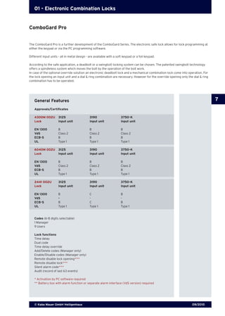 09/2010© Kaba Mauer GmbH Heiligenhaus
7
01 - Electronic Combination Locks
The ComboGard Pro is a further development of the ComboGard Series. The electronic safe lock allows for lock programming at
either the keypad or via the PC programming software.
Different input units - all in metal design - are available with a soft keypad or a foil keypad.
According to the safe application, a deadbolt or a swingbolt locking system can be chosen. The patented swingbolt technology
offers a spindleless system which moves the bolt by the operation of the bolt work.
In case of the optional override solution an electronic deadbolt lock and a mechanical combination lock come into operation. For
the lock opening an input unit and a dial & ring combination are necessary. However for the override opening only the dial & ring
combination has to be operated.
General Features
Approvals/Certificates
Codes (6-8 digits selectable)
1 Manager
9 Users
Lock functions
Time delay
Dual code
Time delay override
Add/Delete codes (Manager only)
Enable/Disable codes (Manager only)
Remote disable lock opening*/
**
Remote disable lock*/
**
Silent alarm code*/
**
Audit (record of last 63 events)
* Activation by PC software required
** Battery box with alarm function or separate alarm interface (VdS version) required
4300M 002U	 3125	 3190	 3750-K
Lock	 Input unit	 Input unit	 Input unit
EN 1300	 B	 B	 B	
VdS	 Class 2	 Class 2	 Class 2
ECB-S	 B	 B	 B
UL	 Type 1	 Type 1	 Type 1
6040M 002U	 3125	 3190	 3750-K
Lock	 Input unit	 Input unit	 Input unit
EN 1300	 B	 B	 B	
VdS	 Class 2	 Class 2	 Class 2
ECB-S	 B	 B	 B
UL	 Type 1	 Type 1	 Type 1
2441 002U	 3125	 3190	 3750-K
Lock	 Input unit	 Input unit	 Input unit
EN 1300	 B	 C	 B	
VdS	 -	 -	 -
ECB-S	 B	 C	 B
UL	 Type 1	 Type 1	 Type 1
ComboGard Pro
 