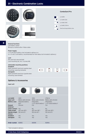 09/2010© Kaba Mauer GmbH Heiligenhaus
8
01 - Electronic Combination Locks
Options & Accessories
Input unit
General functions
Low battery signal
Wrong try lockout after 4 false codes
Power Supply
1 x 9 volt block battery (not included in delivery) or
6 x 1.5 volt C-cell battery, recommended for time delay (not included in delivery)
Lock
Die-cast lock case and bolt
Lock mounting set, incl. 3 screws M6
Admissible mounting positions
Deadbolt:
Right hand/left hand lock (upside down
mounting), opening clockwise
Swingbolt:
Right hand/left hand lock (upside down
mounting, dual-handed)
ComboGard Pro
LA GARD
LA GARD 3125
LA GARD 3190
LA GARD 3750-K
Small and large battery box
LA GARD	 3125 	 3190	 3750-K
Input unit	 Metal, satin chrome	 Metal, satin chrome	 Metal, satin chrome
Battery case	 Separate battery 	 Integrated,	 Integrated, 		
	 box* 	 1 x 9 v block battery*	 1 x 9 v block battery*	
Keypad	 Silicone 	 Foil	 Foil
External	
power contact	 Yes	 No	 No
Cable length	 457 mm (18”)	 457 mm (18”)	 457 mm (18”)
Spindle length	 152 mm (6”)	 152 mm (6”)	 152 mm (6”)	
Choice:
Deadbolt	 Yes	 Yes	 Yes
Swingbolt	 Yes	 Yes	 Yes
Order number	 82855	 82858	 82856
* Not included in delivery
 