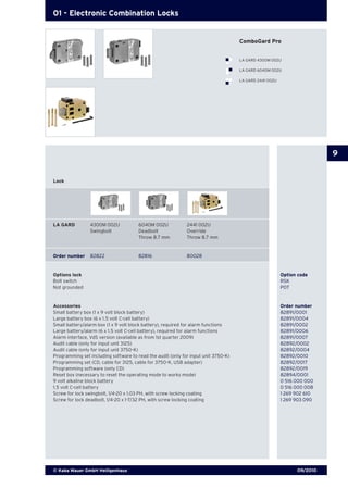 09/2010© Kaba Mauer GmbH Heiligenhaus
9
01 - Electronic Combination Locks
Lock
Options lock	 Option code
Bolt switch	 RSK
Not grounded	 POT
Accessories 	 Order number
Small battery box (1 x 9 volt block battery)	 82891/0001
Large battery box (6 x 1.5 volt C-cell battery)	 82891/0004
Small battery/alarm box (1 x 9 volt block battery), required for alarm functions	 82891/0002
Large battery/alarm (6 x 1.5 volt C-cell battery), required for alarm functions	 82891/0006
Alarm interface, VdS version (available as from 1st quarter 2009)	 82891/0007
Audit cable (only for input unit 3125)	 82892/0002
Audit cable (only for input unit 3750-K) 	 82892/0004
Programming set including software to read the audit (only for input unit 3750-K)	 82892/0010
Programming set (CD, cable for 3125, cable for 3750-K, USB adapter)	 82892/0017
Programming software (only CD)	 82892/0019
Reset box (necessary to reset the operating mode to works mode)	 82894/0001
9 volt alkaline block battery 	 0 516 000 000
1.5 volt C-cell battery	 0 516 000 008
Screw for lock swingbolt, 1/4-20 x 1.03 PH, with screw locking coating	 1 269 902 610
Screw for lock deadbolt, 1/4-20 x 1-7/32 PH, with screw locking coating	 1 269 903 090
LA GARD	 4300M 002U	 6040M 002U	 2441 002U
	 Swingbolt	 Deadbolt	 Override
	 	 Throw 8.7 mm	 Throw 8.7 mm
Order number	 82822	 82816	 80028
ComboGard Pro
LA GARD 4300M 002U
LA GARD 6040M 002U
LA GARD 2441 002U
 