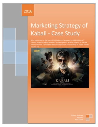 Marketing Strategy of
Kabali - Case Study
Brief case study on the Successful Marketing Campaign of Kabali Movie of
Famous Superstar Rajnikant which made huge buzz & went superhit in the Box
office collection. Content has been surveyed from various blogs Fb pages, twitter
handles etc.
2016
Shibam Sarbswa
NinzaBiz
8/25/2016
 