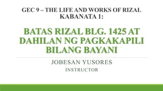 GEC 9 – THE LIFE AND WORKS OF RIZAL
KABANATA 1:
BATAS RIZAL BLG. 1425 AT
DAHILAN NG PAGKAKAPILI
BILANG BAYANI
JOBESAN YUSORES
INSTRUCTOR
 
