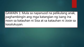 GAWAIN 1: Mula sa napanuod na pelikulang anak,
paghambingin ang mga katangian ng isang ina
noon sa katauhan ni Sisa at sa katauhan ni Josie sa
kasalukuyan.
