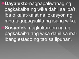 Dayalekto-nagpapaliwanag ng
pagkakaiba ng wika dahil sa iba’t
iba o kalat-kalat na lokasyon ng
mga tagapagsalita ng isang wika.
Sosyolek- nagkakaroon ng ng
pagkakaiba ang wika dahil sa iba-
ibang estado ng tao sa lipunan.
 