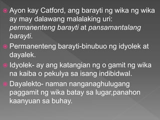  Ayon kay Catford, ang barayti ng wika ng wika
ay may dalawang malalaking uri:
permanenteng barayti at pansamantalang
barayti.
 Permanenteng barayti-binubuo ng idyolek at
dayalek.
 Idyolek- ay ang katangian ng o gamit ng wika
na kaiba o pekulya sa isang indibidwal.
 Dayalekto- naman nanganaghulugang
paggamit ng wika batay sa lugar,panahon
kaanyuan sa buhay.
 
