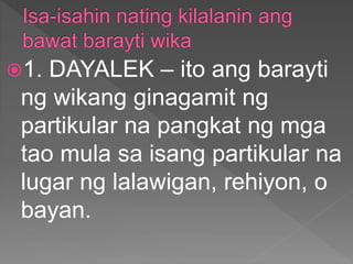 1. DAYALEK – ito ang barayti
ng wikang ginagamit ng
partikular na pangkat ng mga
tao mula sa isang partikular na
lugar ng lalawigan, rehiyon, o
bayan.
 