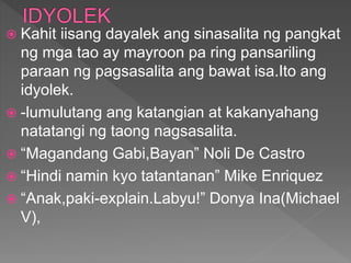  Kahit iisang dayalek ang sinasalita ng pangkat
ng mga tao ay mayroon pa ring pansariling
paraan ng pagsasalita ang bawat isa.Ito ang
idyolek.
 -lumulutang ang katangian at kakanyahang
natatangi ng taong nagsasalita.
 “Magandang Gabi,Bayan” Noli De Castro
 “Hindi namin kyo tatantanan” Mike Enriquez
 “Anak,paki-explain.Labyu!” Donya Ina(Michael
V),
 