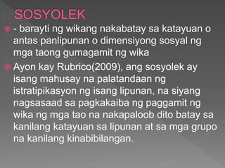  - barayti ng wikang nakabatay sa katayuan o
antas panlipunan o dimensiyong sosyal ng
mga taong gumagamit ng wika
 Ayon kay Rubrico(2009), ang sosyolek ay
isang mahusay na palatandaan ng
istratipikasyon ng isang lipunan, na siyang
nagsasaad sa pagkakaiba ng paggamit ng
wika ng mga tao na nakapaloob dito batay sa
kanilang katayuan sa lipunan at sa mga grupo
na kanilang kinabibilangan.
 