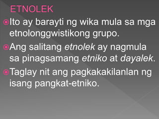 Ito ay barayti ng wika mula sa mga
etnolonggwistikong grupo.
Ang salitang etnolek ay nagmula
sa pinagsamang etniko at dayalek.
Taglay nit ang pagkakakilanlan ng
isang pangkat-etniko.
 