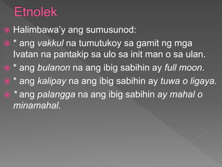  Halimbawa’y ang sumusunod:
 * ang vakkul na tumutukoy sa gamit ng mga
Ivatan na pantakip sa ulo sa init man o sa ulan.
 * ang bulanon na ang ibig sabihin ay full moon.
 * ang kalipay na ang ibig sabihin ay tuwa o ligaya.
 * ang palangga na ang ibig sabihin ay mahal o
minamahal.
 
