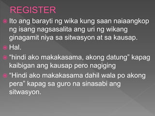  Ito ang barayti ng wika kung saan naiaangkop
ng isang nagsasalita ang uri ng wikang
ginagamit niya sa sitwasyon at sa kausap.
 Hal.
 “hindi ako makakasama, akong datung” kapag
kaibigan ang kausap pero nagiging
 “Hindi ako makakasama dahil wala po akong
pera” kapag sa guro na sinasabi ang
sitwasyon.
 