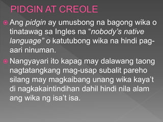  Ang pidgin ay umusbong na bagong wika o
tinatawag sa Ingles na “nobody’s native
language” o katutubong wika na hindi pag-
aari ninuman.
 Nangyayari ito kapag may dalawang taong
nagtatangkang mag-usap subalit pareho
silang may magkaibang unang wika kaya’t
di nagkakaintindihan dahil hindi nila alam
ang wika ng isa’t isa.
 