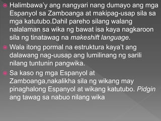  Halimbawa’y ang nangyari nang dumayo ang mga
Espanyol sa Zamboanga at makipag-usap sila sa
mga katutubo.Dahil pareho silang walang
nalalaman sa wika ng bawat isa kaya nagkaroon
sila ng tinatawag na makeshift language.
 Wala itong pormal na estruktura kaya’t ang
dalawang nag-uusap ang lumilinang ng sarili
nilang tuntunin pangwika.
 Sa kaso ng mga Espanyol at
Zamboanga,nakalikha sila ng wikang may
pinaghalong Espanyol at wikang katutubo. Pidgin
ang tawag sa nabuo nilang wika
 