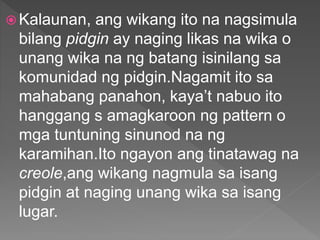  Kalaunan, ang wikang ito na nagsimula
bilang pidgin ay naging likas na wika o
unang wika na ng batang isinilang sa
komunidad ng pidgin.Nagamit ito sa
mahabang panahon, kaya’t nabuo ito
hanggang s amagkaroon ng pattern o
mga tuntuning sinunod na ng
karamihan.Ito ngayon ang tinatawag na
creole,ang wikang nagmula sa isang
pidgin at naging unang wika sa isang
lugar.
 