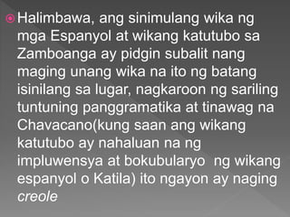 Halimbawa, ang sinimulang wika ng
mga Espanyol at wikang katutubo sa
Zamboanga ay pidgin subalit nang
maging unang wika na ito ng batang
isinilang sa lugar, nagkaroon ng sariling
tuntuning panggramatika at tinawag na
Chavacano(kung saan ang wikang
katutubo ay nahaluan na ng
impluwensya at bokubularyo ng wikang
espanyol o Katila) ito ngayon ay naging
creole
 