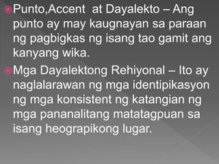 Punto,Accent at Dayalekto – Ang
punto ay may kaugnayan sa paraan
ng pagbigkas ng isang tao gamit ang
kanyang wika.
Mga Dayalektong Rehiyonal – Ito ay
naglalarawan ng mga identipikasyon
ng mga konsistent ng katangian ng
mga pananalitang matatagpuan sa
isang heograpikong lugar.
 