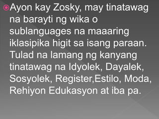 Ayon kay Zosky, may tinatawag
na barayti ng wika o
sublanguages na maaaring
iklasipika higit sa isang paraan.
Tulad na lamang ng kanyang
tinatawag na Idyolek, Dayalek,
Sosyolek, Register,Estilo, Moda,
Rehiyon Edukasyon at iba pa.
 