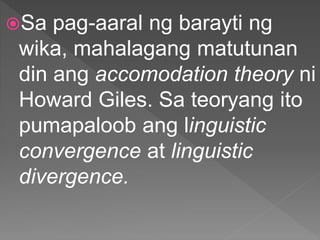 Sa pag-aaral ng barayti ng
wika, mahalagang matutunan
din ang accomodation theory ni
Howard Giles. Sa teoryang ito
pumapaloob ang linguistic
convergence at linguistic
divergence.
 