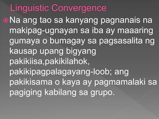 Na ang tao sa kanyang pagnanais na
makipag-ugnayan sa iba ay maaaring
gumaya o bumagay sa pagsasalita ng
kausap upang bigyang
pakikiisa,pakikilahok,
pakikipagpalagayang-loob; ang
pakikisama o kaya ay pagmamalaki sa
pagiging kabilang sa grupo.
 