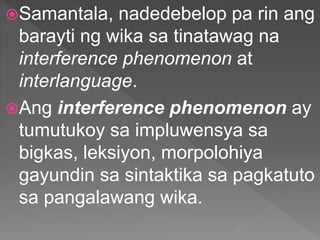 Samantala, nadedebelop pa rin ang
barayti ng wika sa tinatawag na
interference phenomenon at
interlanguage.
Ang interference phenomenon ay
tumutukoy sa impluwensya sa
bigkas, leksiyon, morpolohiya
gayundin sa sintaktika sa pagkatuto
sa pangalawang wika.
 