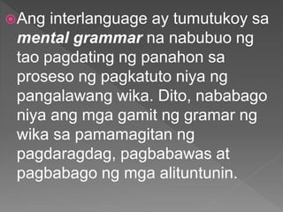 Ang interlanguage ay tumutukoy sa
mental grammar na nabubuo ng
tao pagdating ng panahon sa
proseso ng pagkatuto niya ng
pangalawang wika. Dito, nababago
niya ang mga gamit ng gramar ng
wika sa pamamagitan ng
pagdaragdag, pagbabawas at
pagbabago ng mga alituntunin.
 
