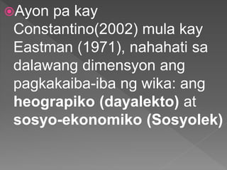 Ayon pa kay
Constantino(2002) mula kay
Eastman (1971), nahahati sa
dalawang dimensyon ang
pagkakaiba-iba ng wika: ang
heograpiko (dayalekto) at
sosyo-ekonomiko (Sosyolek)
 