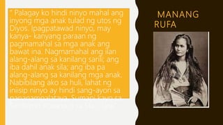 MANANG
RUFA
“ Palagay ko hindi ninyo mahal ang
inyong mga anak tulad ng utos ng
Diyos. Ipagpatawad ninyo, may
kanya- kanyang paraan ng
pagmamahal sa mga anak ang
bawat ina. Nagmamahal ang ilan
alang-alang sa kanilang sarili; ang
iba dahil anak sila; ang iba pa
alang-alang sa kanilang mga anak.
Nabibilang ako sa huli, lahat ng
iniisip ninyo ay hindi sang-ayon sa
pananampalataya. Sumapi kayo sa
Santisimo Rosario o sa Sta Clara.”
 