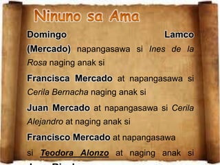 Domingo Lamco
(Mercado) napangasawa si Ines de la
Rosa naging anak si
Francisca Mercado at napangasawa si
Cerila Bernacha naging anak si
Juan Mercado at napangasawa si Cerila
Alejandro at naging anak si
Francisco Mercado at napangasawa
si Teodora Alonzo at naging anak si
 