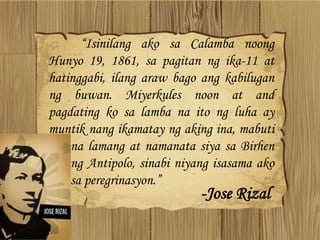 “Isinilang ako sa Calamba noong
Hunyo 19, 1861, sa pagitan ng ika-11 at
hatinggabi, ilang araw bago ang kabilugan
ng buwan. Miyerkules noon at and
pagdating ko sa lamba na ito ng luha ay
muntik nang ikamatay ng aking ina, mabuti
na lamang at namanata siya sa Birhen
ng Antipolo, sinabi niyang isasama ako
sa peregrinasyon.”
-Jose Rizal
 