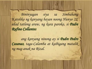 Bininyagan siya sa Simbahang
Katoliko ng kanyang bayan noong Hunyo 22,
edad tatlong araw, ng kura paroko, si Padre
Rufino Collantes
ang kanyang ninong ay si Padre Pedro
Casanas, taga-Calamba at kaibigang matalik
ng mag-anak na Rizal.
 