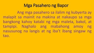 Mga Pasahero ng Bapor
Ang mga pasahero sa ilalim ng kubyerta ay
malapit sa mainit na makina at nakaupo sa mga
bangkong kahoy katabi ng mga maleta, bakol, at
tampipi. Naghalo ang mabahong amoy ng
nasusunog na langis at ng iba’t ibang singaw ng
tao.
 