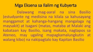 Mga Eksena sa Ilalim ng Kubyerta
Dalawang mag-aaral na sina Basilio
(estudyante ng medisina na kilala sa kahusayang
manggamot at kahanga-hangang mangalaga ng
maysakit) at Isagani (matas, mataba at Malaki ang
kabataan kay Basilio, isang makata, nagtapos sa
Ateneo, may ugaling mapagkamalungkutin at
walang kibo) na nakipagtalo kay Kapitan Basilio
 